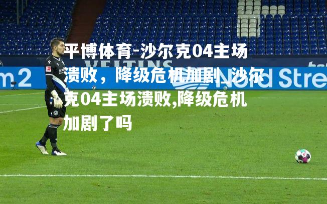 沙尔克04主场溃败，降级危机加剧_沙尔克04主场溃败,降级危机加剧了吗