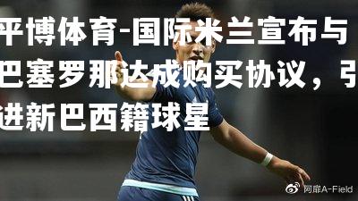 国际米兰宣布与巴塞罗那达成购买协议，引进新巴西籍球星