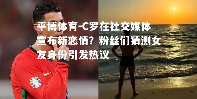 C罗在社交媒体宣布新恋情？粉丝们猜测女友身份引发热议