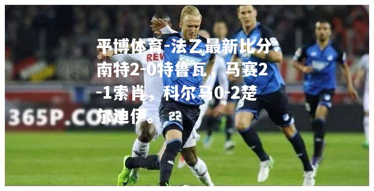 法乙最新比分：南特2-0特鲁瓦，马赛2-1索肖，科尔马0-2楚尔迪伊。