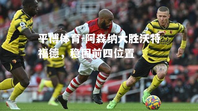 阿森纳大胜沃特福德，稳固前四位置