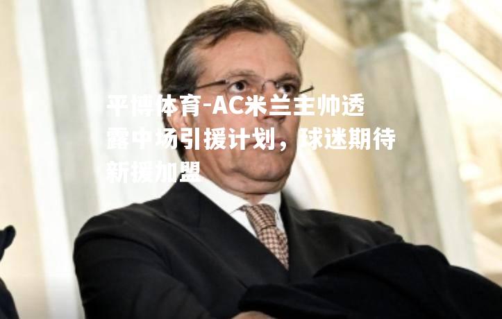 AC米兰主帅透露中场引援计划，球迷期待新援加盟