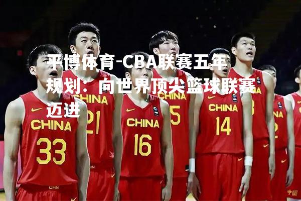 平博体育-CBA联赛五年规划：向世界顶尖篮球联赛迈进