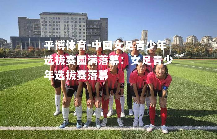 中国女足青少年选拔赛圆满落幕：女足青少年选拔赛落幕