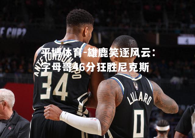 雄鹿笑逐风云：字母哥46分狂胜尼克斯